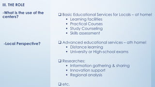 ❑ Basic Educational Services for Locals – at home!
▪ Learning facilities
▪ Practical Courses
▪ Study Counseling
▪ Skills assessment
❑ Advanced educational services – ath home!
▪ Distance learning
▪ University or High-school exams
❑ Researches:
▪ Information gathering & sharing
▪ Innovation support
▪ Regional analysis
❑ etc.
-Local Perspective?
III. THE ROLE
-What is the use of the
centers?
 