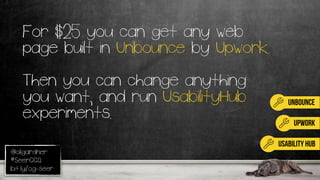 @oligardner
#SeerCCQ
bit.ly/og-seer
unbounce
UPWORK
For $25 you can get any web
page built in Unbounce by Upwork.
Then you can change anything
you want, and run UsabilityHub
experiments.
usability hub
 
