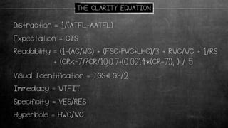 Readability = (1-(AC/WC) + (FSC+PWC+LHC)/3 + RWC/WC + 1/RS
+ (CR<=7)?CR/10:0.7+(0.0214*(CR-7)); ) / 5
Distraction = 1/(ATFL-AATFL)
Expectation = CIS
Immediacy = WTFIT
Specificity = VES/RES
Visual Identification = IGS+LGS/2
Hyperbole = HWC/WC
THE CLARITY EQUATION
 