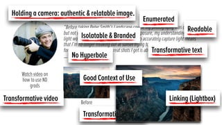 “Before taking Peter Smith’s Landscape course my photography was decent
but not very special. But after lesson 2 on exposure, my understanding of how
light works, using ND grad ﬁlters, and how to accurately capture light means
that I’m no longer freaking out at sunset trying to balance the sky and
foreground. The number of great shots I get is about 3x higher.”
— Deb Calder Photography
Before After
Holding a camera: authentic & relatable image.
Enumerated
Transformative images
Linking (Lightbox)
Watch video on
how to use ND
grads
Transformative video
Transformative text
Isolatable & Branded
Good Context of Use
No Hyperbole
Readable
 