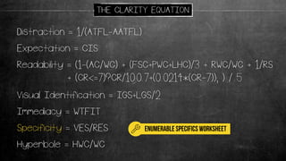 Readability = (1-(AC/WC) + (FSC+PWC+LHC)/3 + RWC/WC + 1/RS
+ (CR<=7)?CR/10:0.7+(0.0214*(CR-7)); ) / 5
Distraction = 1/(ATFL-AATFL)
Expectation = CIS
Immediacy = WTFIT
Specificity = VES/RES
Visual Identification = IGS+LGS/2
Hyperbole = HWC/WC
THE CLARITY EQUATION
enumerable specifics worksheet
 