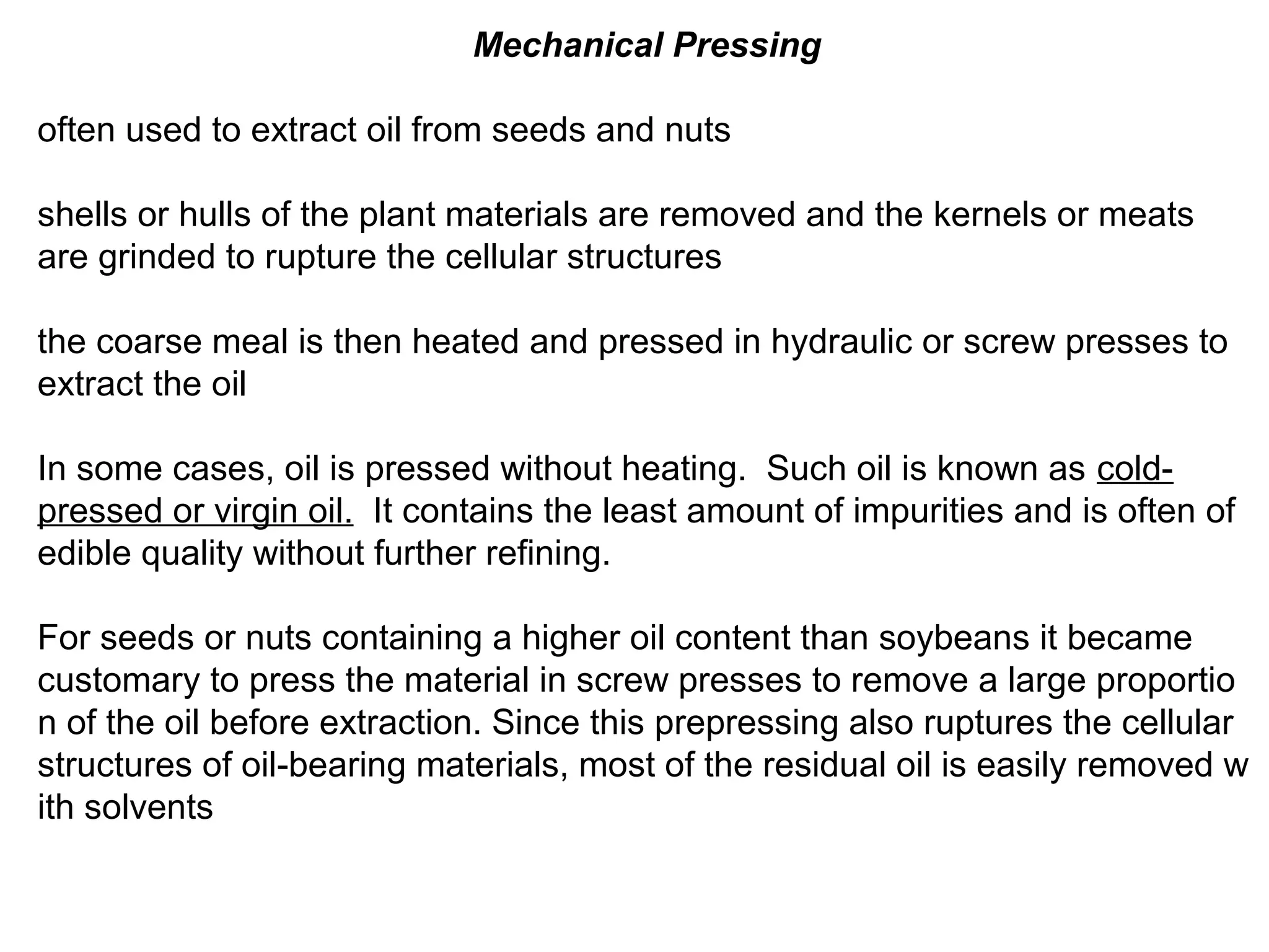 Mechanical Pressing
often used to extract oil from seeds and nuts
shells or hulls of the plant materials are removed and the kernels or meats
are grinded to rupture the cellular structures
the coarse meal is then heated and pressed in hydraulic or screw presses to
extract the oil
In some cases, oil is pressed without heating. Such oil is known as coldpressed or virgin oil. It contains the least amount of impurities and is often of
edible quality without further refining.
For seeds or nuts containing a higher oil content than soybeans it became
customary to press the material in screw presses to remove a large proportio
n of the oil before extraction. Since this prepressing also ruptures the cellular
structures of oil-bearing materials, most of the residual oil is easily removed w
ith solvents

 