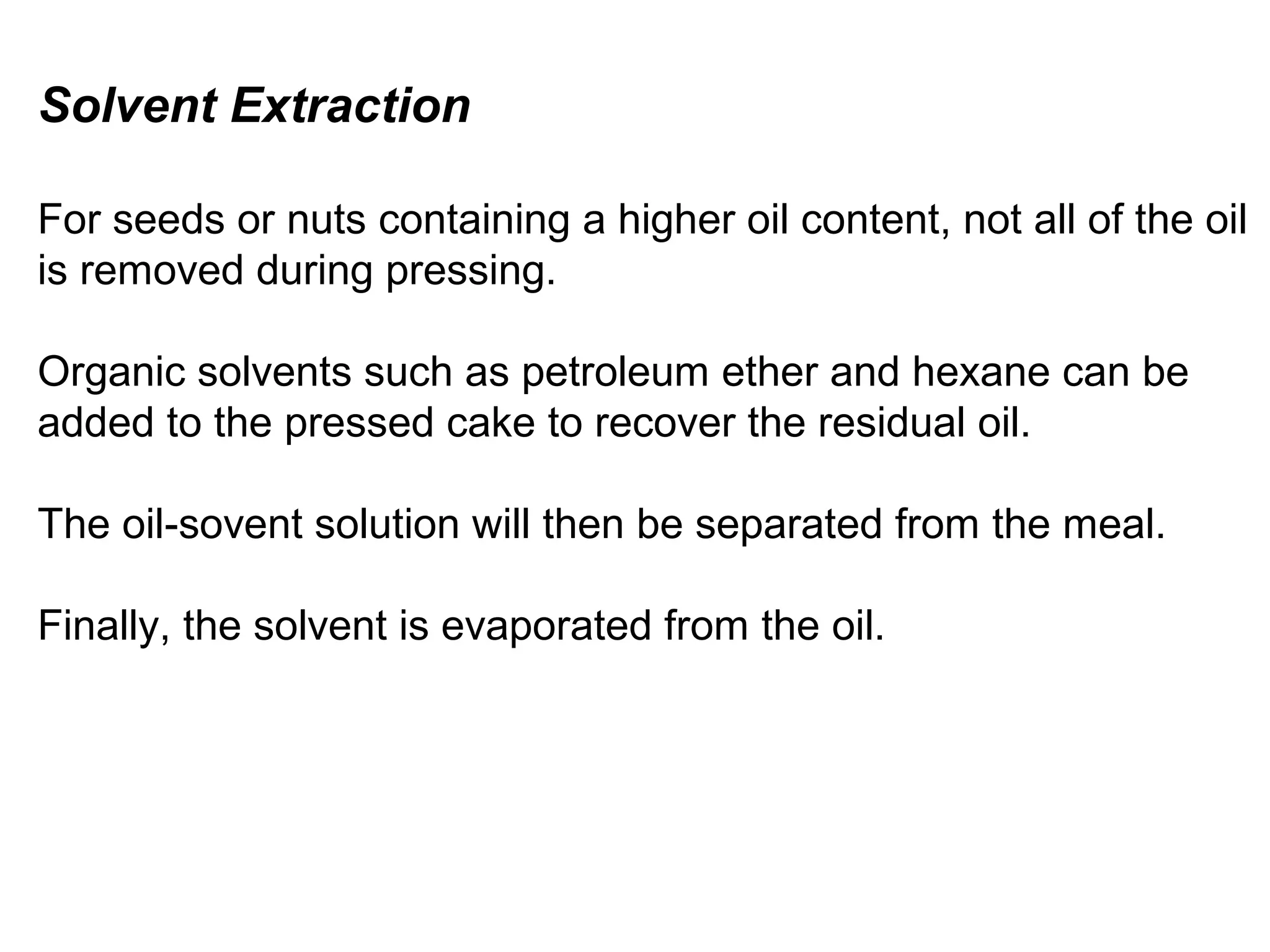 Solvent Extraction
For seeds or nuts containing a higher oil content, not all of the oil
is removed during pressing.
Organic solvents such as petroleum ether and hexane can be
added to the pressed cake to recover the residual oil.
The oil-sovent solution will then be separated from the meal.
Finally, the solvent is evaporated from the oil.

 