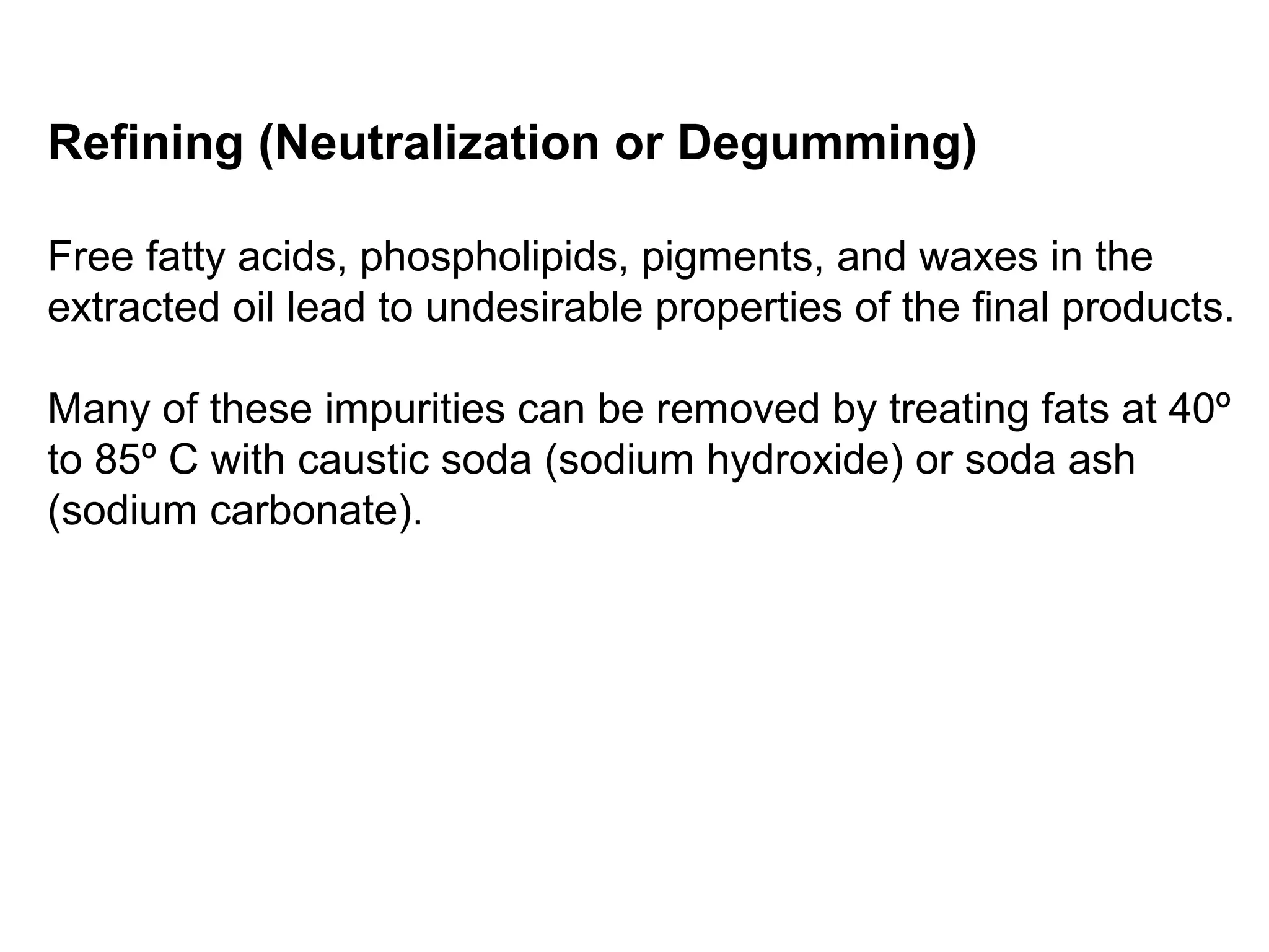 Refining (Neutralization or Degumming)
Free fatty acids, phospholipids, pigments, and waxes in the
extracted oil lead to undesirable properties of the final products.
Many of these impurities can be removed by treating fats at 40º
to 85º C with caustic soda (sodium hydroxide) or soda ash
(sodium carbonate).

 