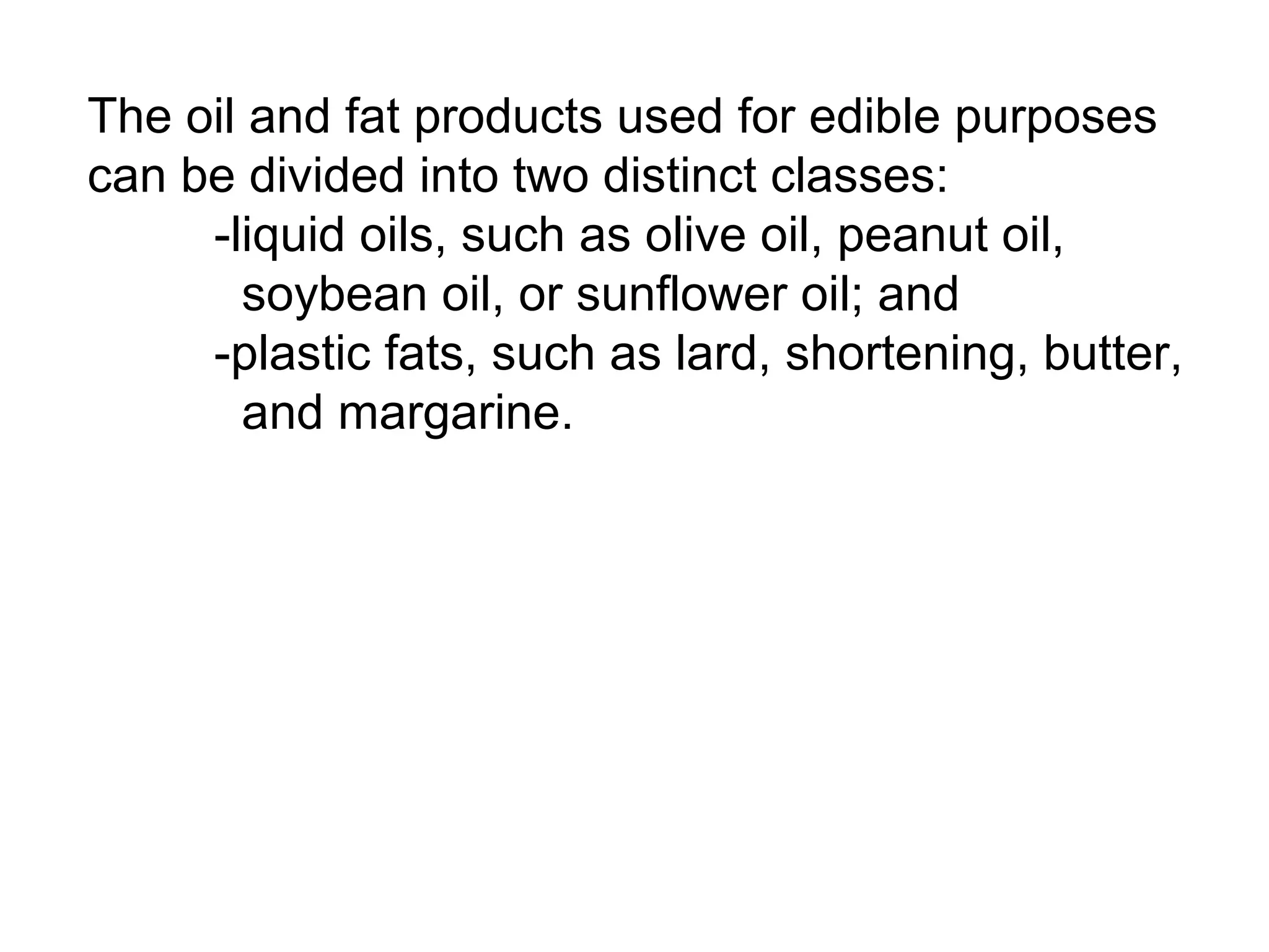 The oil and fat products used for edible purposes
can be divided into two distinct classes:
-liquid oils, such as olive oil, peanut oil,
soybean oil, or sunflower oil; and
-plastic fats, such as lard, shortening, butter,
and margarine.

 