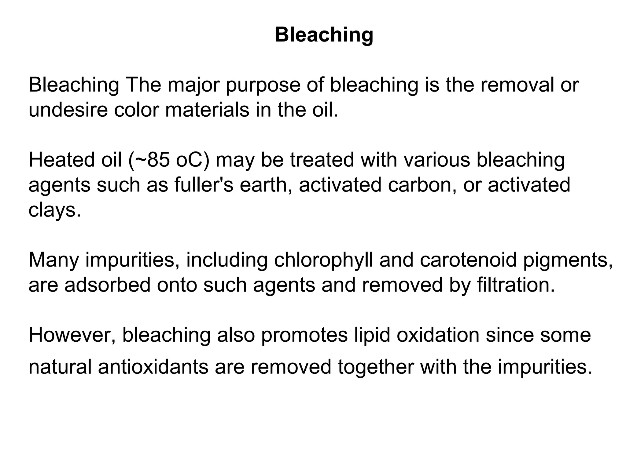 Bleaching
Bleaching The major purpose of bleaching is the removal or
undesire color materials in the oil.
Heated oil (~85 oC) may be treated with various bleaching
agents such as fuller's earth, activated carbon, or activated
clays.
Many impurities, including chlorophyll and carotenoid pigments,
are adsorbed onto such agents and removed by filtration.
However, bleaching also promotes lipid oxidation since some
natural antioxidants are removed together with the impurities.

 