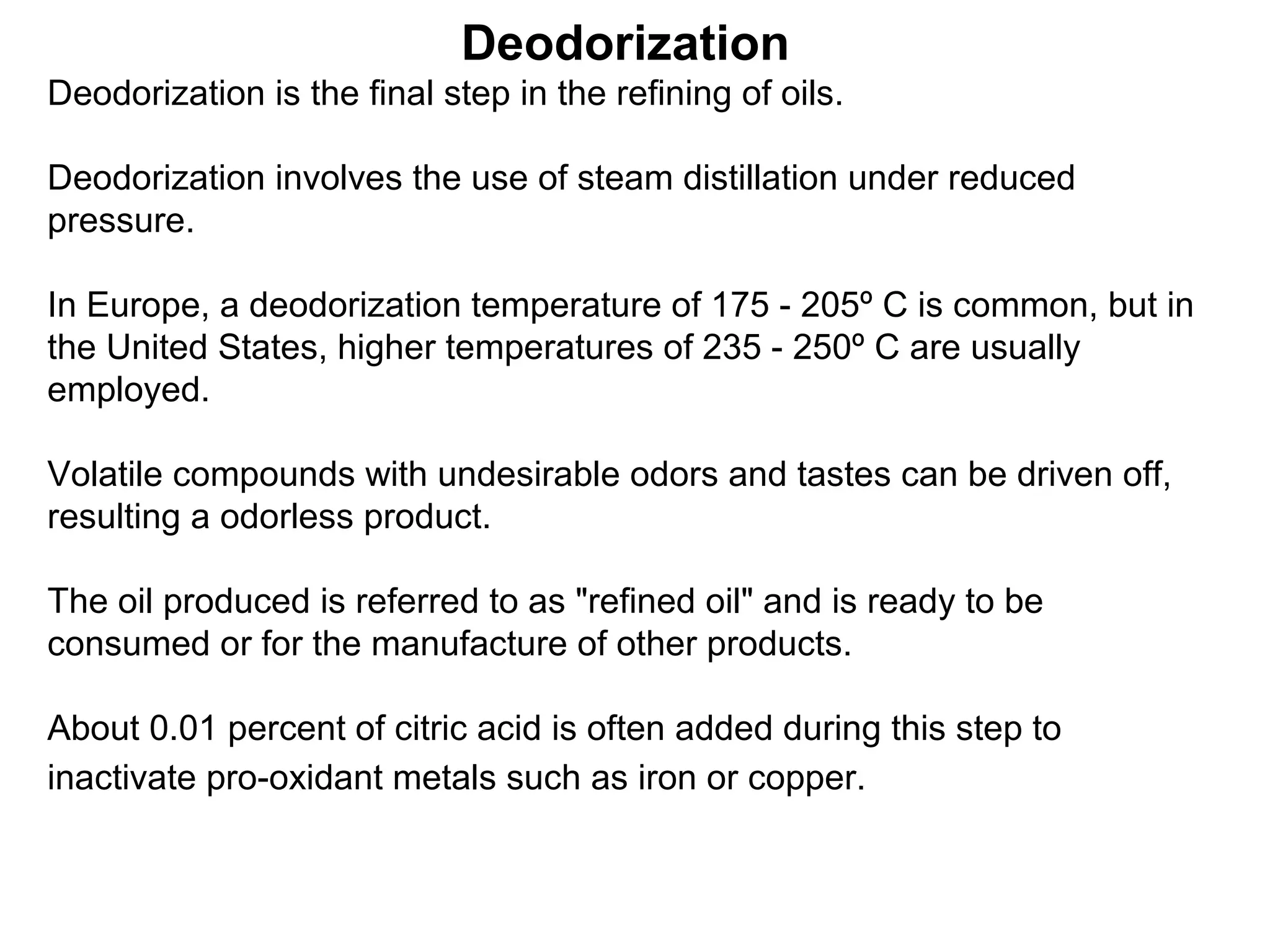 Deodorization
Deodorization is the final step in the refining of oils.
Deodorization involves the use of steam distillation under reduced
pressure.
In Europe, a deodorization temperature of 175 - 205º C is common, but in
the United States, higher temperatures of 235 - 250º C are usually
employed.
Volatile compounds with undesirable odors and tastes can be driven off,
resulting a odorless product.
The oil produced is referred to as "refined oil" and is ready to be
consumed or for the manufacture of other products.
About 0.01 percent of citric acid is often added during this step to
inactivate pro-oxidant metals such as iron or copper.

 