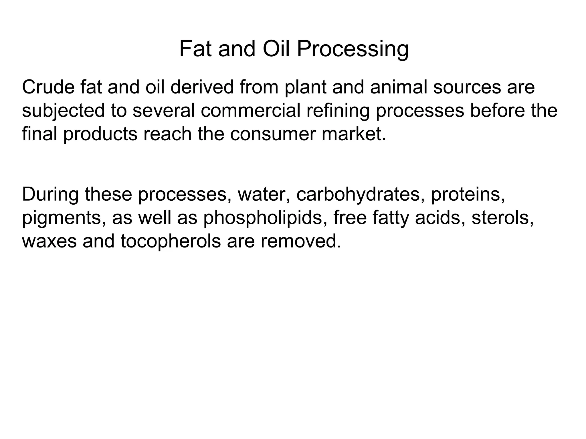Fat and Oil Processing
Crude fat and oil derived from plant and animal sources are
subjected to several commercial refining processes before the
final products reach the consumer market.
During these processes, water, carbohydrates, proteins,
pigments, as well as phospholipids, free fatty acids, sterols,
waxes and tocopherols are removed.

 