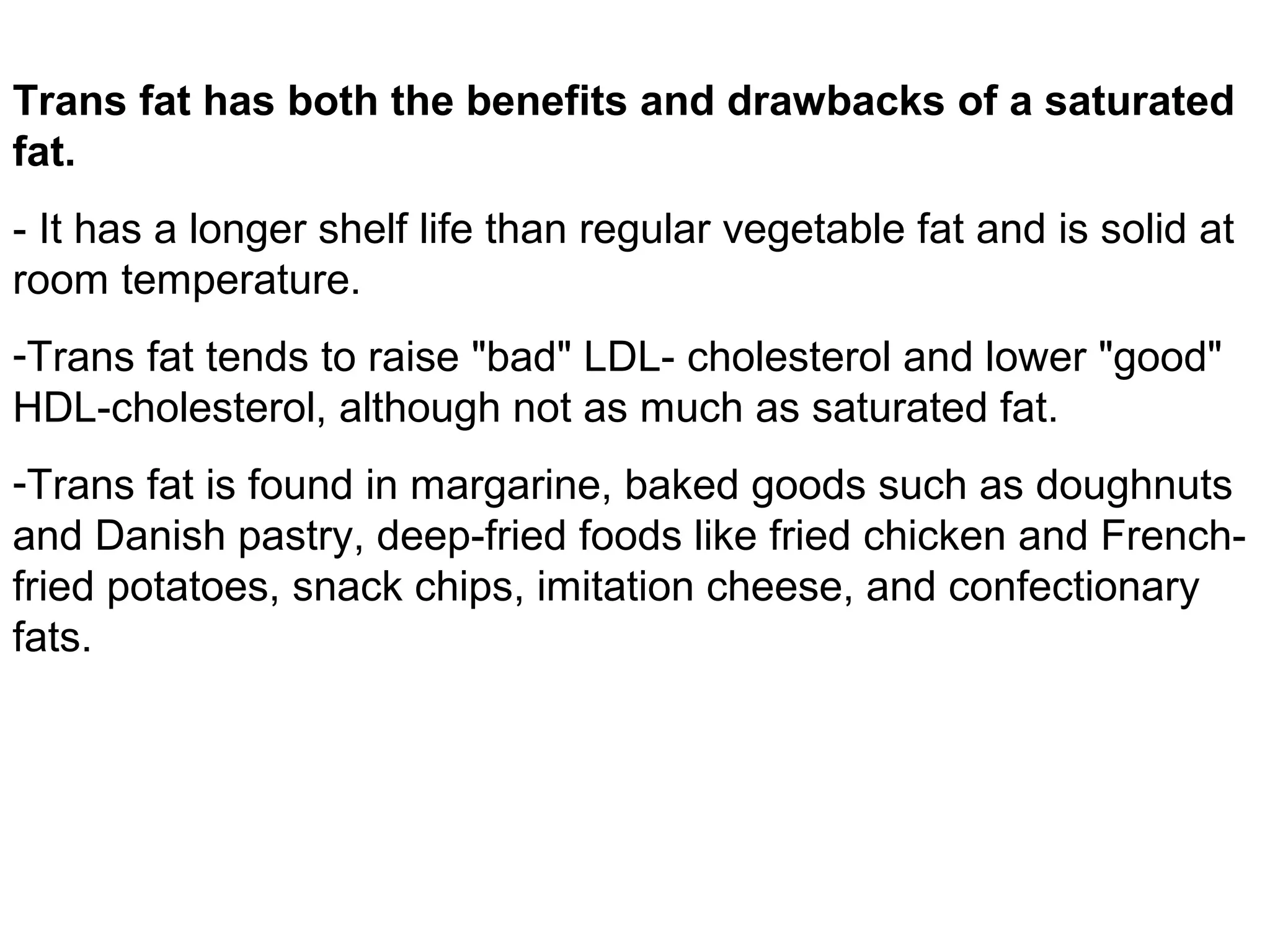 Trans fat has both the benefits and drawbacks of a saturated
fat.
- It has a longer shelf life than regular vegetable fat and is solid at
room temperature.
-Trans fat tends to raise "bad" LDL- cholesterol and lower "good"
HDL-cholesterol, although not as much as saturated fat.
-Trans fat is found in margarine, baked goods such as doughnuts
and Danish pastry, deep-fried foods like fried chicken and Frenchfried potatoes, snack chips, imitation cheese, and confectionary
fats.

 