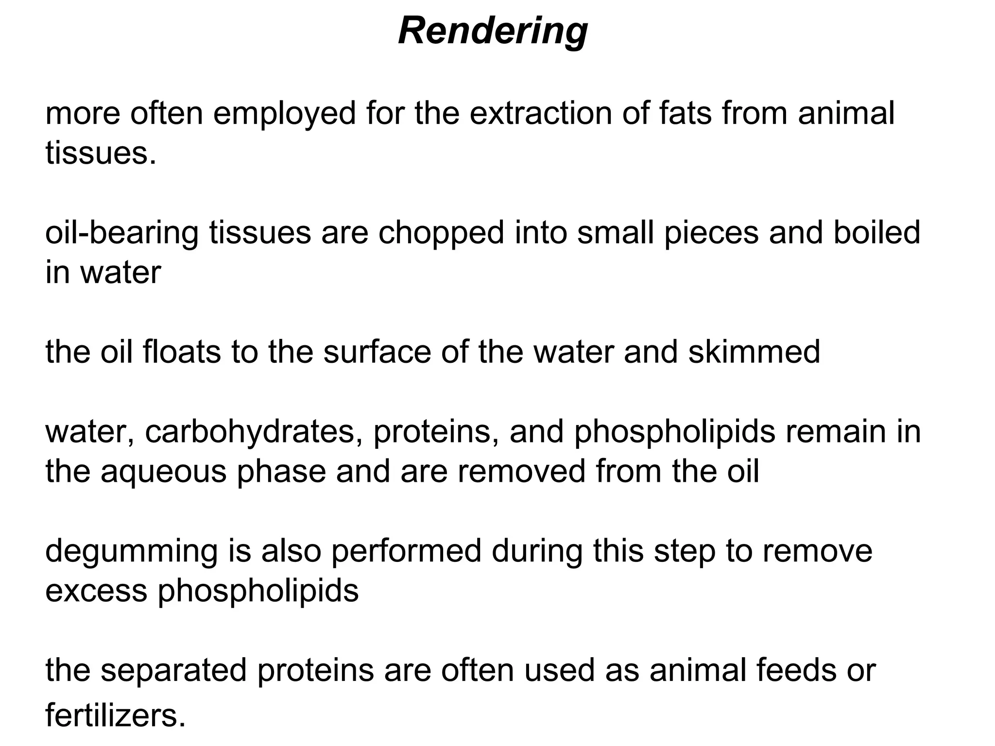Rendering
more often employed for the extraction of fats from animal
tissues.
oil-bearing tissues are chopped into small pieces and boiled
in water
the oil floats to the surface of the water and skimmed
water, carbohydrates, proteins, and phospholipids remain in
the aqueous phase and are removed from the oil
degumming is also performed during this step to remove
excess phospholipids
the separated proteins are often used as animal feeds or
fertilizers.

 