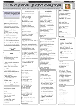O LIBERAL                         AGOSTO DE 2011                          LITERATURA & OPINIÃO                     AGOSTO DE 2011                          PÁGINA 10




                                                                                                                               POEMA DO CHÃO
                                                                                                                               Não escrevo do alto...
                                                    Prelúdio à Ideologia                         NAMORADOS
“Mas esforçai-vos, e não desfaleçam
as vossas mãos; porque a vossa obra                                                                                            Também não estou pousado
                                                                                                                               em nenhuma núvem...
                                          Quisera viver um dia sem teu               Ao ver-te sem sentir, com
tem uma recompensa”. (II Crônicas
                                                                                                                               Eu escrevo daqui, do asfalto,
                                          orgulho                                    o meu pensamento viajo,
15:7).
                                                                                                                               do barro, do mato
                                          Homem feito bagulho                        à paragens bem distantes
                                                                                                                               tudo que me toca o coração.
                                          Efeito da tola vaidade                     vamos.
                                          Sem verdade conflita seu                   Levo-te a lugares diferentes,
                                                                                                                               Pode ser uma dor
                                          ego imperfeito                             sempre juntos e abraçados,
             A Presidenta!
                                                                                                                               pode ser um amor
                                          Defeito que causa o horror.                nos olhos, um do outro

                                                                                                                               pode ser uma indignação...
                                                                                     nos vemos sempre, apaixonados.
 A Presidente quer ser Presidenta,        Vestido na tez da fobia                    De mãos dadas caminhamos,
 Mas não pode mudar nosso idioma.         Mania da vez sua clã
                                                                                                                               Pode ser um devaneio...
                                                                                     por campos, e no meio das flores
 O Lula nunca foi um Presidento!          Vida que vai em preconceito
                                                                                                                               Por que não?
                                                                                     nos beijamos.
 E olhem que ele nem tinha diploma.       No jeito que quer o seu orgulho            Como almas , que são gêmeas,
                                          valor.                                     entre as flores e o céu, ficamos          Tudo me é permitido.
 Quando estudou foi ela uma                                                          juntos um ao outro,
 estudanta?                               Olha a grei na poesia                      rosto e corpo colados,                    Sonho,
 No Banco ela não é uma clienta.          Que deveras mais livre à cada manhã        como amantes, como namorados              mas não fico iludido.
 É ela, do governo comandanta?            Não abrigo a vã ideologia                                                            A minha realidade não deixa.
 No médico, não é a pacienta!             Homem requer ter valor.                    Roldão Aires
                                                                                     BRASIL                                    A.J. Cardiais
 Em sala de aulas é uma docenta?          Orgulho, dolo solitário
 Será que no PT foi dirigenta?            Ócio de um colo vazio                                Véus Encantados                   HEMATOMAS
 Do povo é uma agente, não agenta!        Antes fosse a vida somente amor - O
                                          seu belo ser.                              Hoje me visto de véus encantados,           Senti-la estrela-pele em postas
                                                                                                                                 Tê-la luzidia arranhando-me as
 Se chamam a Presidente, Presidenta,                                                 Paro o tempo e o eternizo,
                                                                                                                                 costas
 Eu vejo que a burrice mais aumenta       Mas vaidade, onde tudo se encerra          Entrego-me nos braços da magia,
                                                                                                                                 Era tudo o que eu mais queria
 E, assim, o meu ouvido não aguenta.      Não vê que neste mundo tem alguém          Realizo sonhos,
                                          sofrendo de dor...                         Tocando-os em minhas mãos,                  Aquela vida em libido boa
            Manoel Virgílio               Marcham para a morte certa                 Amenizo saudades,                           No lugar dessa calmaria de lagoa
               Brasil                     Espéctros da fome, que horror!             Hoje pinto o dia,                           Dessa escadaria sem passos
                                                                                     Com os mais belos matizes,                  Em que a paixão sentido não
                                          Não sei porque tanto tempo perdido         E escuto as mais belas canções,             toma
                                                                                                                                 Perdida nos hematomas da falta
              Xaraés                      Em brigas de orgulho ferido                Hoje sou feita de sorrisos e alegrias,
                                                                                                                                 de abraços.
                                          Quando as mãos fracas esperam por          Hoje a espera é doce,
Perfeição!                                uma ajuda qualquer.                        E a chegada esperada e comemorada,
                                                                                                                                 Carlos Lúcio Gontijo
Tudo milimetricamente calculado                                                      Hoje sou apenas emoções,
                                                                                                                                 Brasil
Sem divisas ou divisores,                 Não tem sentido viver um sofrimento        E entrego-me de olhos fechados,
Tudo é terra ou tudo é água.              assim                                      Nos braços fortes do amor,
                                          Nem por um orgulho se quer                 Hoje não estarei só,                     A NOITE
O cheiro do cerrado, o capim seco e       Chegando à vida o seu fim.                 Estarás aqui comigo,
queimado,                                                                            Venha! Estou aqui!                       Todos falamos do tempo
Araticum, guavira, tarumã, jenipapo,      Cesar Moura                                Dance esta dança comigo...               e queremos nos esquecer
Matam a fome e perfumam a terra.          Brasil                                                                              que a madrugada
                                                                                     Patricia Montenegro                      é irreversivel.
Aguapé lilás,                                                                        Rio de Janeiro, 04-08-11 -
A exuberância das flores...              A MENTIRA DO NARCISO                                                                 Quem sabe se o verso
Na brisa matutina que ameniza o sol.                                                 Espetáculo da solidão                    que desconhece o calendário
                                         Qual foi a mentira                                                                   e ignora o tiquetaque do relógio
                                                                                     Acabei de descobrir
A balbúrdia das aves, o miado ao         que pôs uma barreira                                                                 pode desafiar a noite
                                                                                     Que o meu maior intento
longe do maracajá,                       no caminho                                                                           e transpor a viagem dos dias
                                                                                     Sempre fora tratar de perto
O vai e vem das ondas mansas,            onde a liberdade morria
                                                                                                                              sem medo da escuridão,
                                         no meio do verso?
Nos cabelos de Iara a flor do                                                        Com os espíritos da Poesia.              sem medo do pecado,
camalote                                 De agora em diante a poesia                                                          certificando-se em cada minuto
Do Mar de Xaraes.                        vai ficar delicada                           A ansiedade da espera, todo dia,        que vivemos o escolhido
                                         como um beijo de despedida.                  Da tela em branco, quase um fantasma    e único paraíso do amor?
                                                                                      Sem nome, sem letra, sem data,
    Delasnieve Daspet - 25.12.09
                                                                                      É o meu túmulo sem epitáfio.
               Brasil                    Para que desejar que tudo                                                            Teresinka Pereira*
                                         fosse diferente, e que a vida

                                                                                      O pressentimento da narrativa
                                         desse uma grande patada                                                              ANOITECER
                                         em alguém que se põe
 TERESINKA PEREIRA                       de joelhos para rezar?                       Jamais deu a mim a expectativa,
                                                                                      Menos ainda, a certeza, de que virão,
                                                                                                                              Chove dentro
                                                                                                                              e fora de minha alma.
 4:30am                                  Não há nenhum deus no céu                    Um a um, os versos salvadores.
                                         e a soberbia de quem confiou                                                         O carteiro chega sem poesia

                                                                                      Se rumino o amor que contagia,
                                         em seu nome, cai sem armas.                                                          e me diz descaradamente
 Faz uns minutos                                                                                                              que ainda sou jovem.
                                                                                      Talvez não perca a esperança,
                                         Sou poeta, assim que morra,
 notei que estava falando                     serei imortal.
                                                                                      O pesado e sólido desejo de
                                                                                                                              Se o fosse,
 comigo mesma.
                                                                                     amadurecer,
                                                                                                                              não seria preciso dizer.
 Entao retruquei:                        Estes versos não têm sol nem alegria.
 Deixa de perder tempo                   Estou enamorando-me                          Recriar, enfim, o espetáculo da         Era a tua poesia
                                                                                     solidão.
                                         de mim mesma como um Narciso                                                         que me mantinha jovem.
 em conversa fiada!                      perdido no fervor dos tempos.
 Vai dormir!                                                                                                                  Agora, começa a anoitecer.
                                         Teresinka Pereira*                            Daladier Carlos – Brasil.
                                                                                                                              Teresinka Pereira*
 