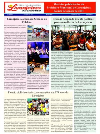 Matérias publicitárias da
                                                                                   Prefeitura Municipal de Laranjeiras
                                                                                         do mês de agosto de 2011
      O LIBERAL                       AGOSTO DE 2011                               MUNICÌPIO                                      AGOSTO DE 2011                  PÁGINA 12



     Laranjeiras comemora Semana do                                                            Reunião Ampliada discute políticas
                  Folclore                                                                      para as mulheres de Laranjeiras
Apresentações artísticas e culturais encer-
ram festa da Emancipação em Laranjei-
ras

Com apresentações artísticas e culturais,
a festa em comemoração aos 179 anos de
Laranjeiras foi encerrada na noite do do-
mingo, (7), com a banda Sisa Root’s. No
final da tarde, a população compareceu à
Praça da Matriz para as apresentações do
grupo Menores Unidos de Laranjeiras,
que está completando 25 anos, e da Or-
questra Sanfônica de Aracaju.

Pela manhã, a programação começou às
8h com o hasteamento das bandeiras na-
cional, estadual e municipal e em segui-                                                                                                 dos podem e devem participar, afinal os
                                                                                           Valorização da Mulher. A Prefeitura de
da, foi realizada a Corrida Rústica da                                                                                                   gestores são os representantes do povo. “Os
                                                                                           Laranjeiras, através da Secretaria Muni-
Emancipação, mesmo com chuva em al-                                                                                                      governantes e a população devem estar
                                                                                           cipal de Assistência e Desenvolvimento
guns momentos. Além do Adulto Geral,                                                                                                     sempre em constante comunicação. Em
                                                                                           Social e Coordenadoria de Políticas para
disputaram atletas das categorias Adulto                                                                                                 Laranjeiras, a determinação da prefeita
                                                                                           as Mulheres, realizou na manhã do dia,
Laranjeiras, Máster, Infantil Masculino e                                                                                                Ione Sobral é desenvolver políticas de as-
                                                                                           (24), a Reunião Ampliada de Desenvol-
Feminino e até 16 anos. Os três primei-                                                                                                  sistência que beneficiem a população. Con-
                                                                                           vimento de Políticas para as Mulheres.
ros colocados receberam troféus, meda-                                                                                                   tudo, hoje estamos aqui discutindo as po-
                                                                                           O evento ocorreu no Clube Municipal
lhas e prêmios.                                                                                                                          líticas públicas voltadas às mulheres de
                                                                                           Antônio Carlos Franco e contou com a
                                                                                                                                         Laranjeiras e todas podem e devem parti-
                                                                                           participação da equipe de gestores e re-
“Esta é uma data muito importante para                                                                                                   cipar deste amplo debate. A participação
                                                                                           presentantes da comunidade.                   popular, é, sem dúvida, a marca desta ad-
toda a população de Laranjeiras, pois a
partir da emancipação, nosso município                                                                                                   ministração”, disse a secretária.
                                                                                           Nesta reunião, a equipe de gestores e a
se desenvolveu e até chegou a ser cogita-
                                                                                           comunidade visualizam e discutem, de          Zulmira Sobral acrescentou ainda que esta
do como capital de Sergipe, e hoje é
                                              te o interesse por uma vida saudável. “O     forma propositiva, os direitos sociais da     reunião ampliada é um preparativo para a
Patrimônio Histórico Nacional pela sua
                                              esporte transforma vidas. É através desta    mulher, a autonomia, a igualdade, a           III Conferência Territorial de Políticas para
riqueza arquitetônica, cultural e históri-
                                              prática saudável que muitos jovens des-      erradicação da extrema pobreza e, sobre-      as Mulheres, que será realizada na próxi-
ca”, destacou a prefeita Ione Sobral.
                                              pertam o interesse em viver com mais         tudo, ‘O NÃO’ a todas as formas de vio-       ma segunda-feira, (29), em Laranjeiras.
                                              qualidade de vida. Por isso, a decisão dos   lência praticada contra as mulheres.          “Somente com os debates e o desenvolvi-
Na avaliação da coordenadora municipal
                                              gestores municipais em incluírem ativi-                                                    mento de políticas eficazes é que conse-
de Esportes, Vânia Bastos, o objetivo de                                                                                                 guimos avançar e alcançar o objetivo tra-
                                              dades esportivas nas comemorações é          A Secretária Municipal de Assistência
incluir práticas esportivas na programa-                                                                                                 çado”, ressaltou.
                                              bastante assertiva”, afirmou Bastos.         Social, Zulmira Sobral, definiu a reunião
ção alusiva aos 179 anos de emancipa-
                                              Diego Góes e Cícero Mendes                   como um espaço democrático onde to-
ção é fazer com que a população desper-                                                                                                  A prefeita Ione Sobral destacou as ações
                                                                                                                                         que já estão sendo desenvolvidas em La-
        Passeio ciclístico abriu comemorações aos 179 anos de                                                                            ranjeiras em benefício das mulheres e da
                                                                                                                                         Assistência Social. “Aqui, nesta gestão, já
                               Laranjeiras                                                                                               implantamos um Centro de Referência
                                                                                                                                         Especializado de Assistência Social
                                                                                           dades esportivas nas comemorações é           (CREAS), um segundo Centro de Referên-
Um passeio ciclístico com centenas de
                                                                                           bastante assertiva”, afirmou Bastos.          cia em Assistência Social (CRAS) e em
alunos das escolas municipais Lourival
                                                                                                                                         breve, até o final do meu mandato, vamos
Baptista e Manoel Sizino Franco deu iní-
                                                                                                                                         implantar mais um CRAS. Para isto, essa
cio hoje, (4), às comemorações dos 179                                                     A coordenadora lembra ainda que neste
                                                                                                                                         administração não dá sossego na busca de
anos de Emancipação Política de Laran-                                                     domingo, (7), o departamento municipal
                                                                                                                                         parcerias com os governos federal e esta-
jeiras. A atividade foi promovida pela                                                     de esportes vai realizar a tradicional cor-
                                                                                                                                         dual”, declarou.
Prefeitura da cidade, através do departa-                                                  rida rústica. Na categoria adulto, a con-
mento municipal de esportes. A concen-                                                     centração será no povoado Pedra Branca        A Prefeita disse ainda que todo o trabalho
tração de estudantes começou no início                                                     e na categoria juvenil, o ponto de partida    desenvolvido no município tem o objetivo
da manhã em frente à Escola Municipal                                                      será na Comandaroba. “Muitos jovens e         de transformar a vida das mulheres
Lourival Baptista. Em seguida, os parti-      pesquisar a história do município.           adultos já estão inscritos. A nossa expec-    laranjeirenses. “Este governo acredita no
cipantes percorreram as principais ruas                                                    tativa para esta atividade também é mui-      poder da mulher. Nós acreditamos que a
do município.                                 “O esporte transforma vidas. É através       to boa. Ao final, os melhores colocados       Mulher é forte e tem condições de mudar
                                              desta prática saudável que muitos jovens     receberão troféus e prêmios”, acrescen-       o mundo. Considero a mulher a base da
Na avaliação da coordenadora municipal        despertam o interesse em viver com mais      tou Vânia Bastos.                             família, que, ao lado do homem, segura os
de Esportes, Vânia Bastos, o objetivo de      qualidade de vida. Além disso, com o                                                       problemas e busca alternativas eficazes,
incluir práticas esportivas na programa-      envolvimento desta atividade, muitos es-     A Programação da festa de emancipação         para assim, manter firme a união da famí-
ção alusiva aos 179 anos de emancipa-         tudantes buscam, através de pesquisas,       política de Laranjeiras prossegue nesta       lia”, frisou Ione Sobral.
ção é fazer com que os estudantes des-        conhecer um pouco da história da cidade      quinta-feira, às 19h, com o IV Café Cul-      Não deixe de acompanhar outras notícias
pertem o interesse por uma vida saudá-        aonde vivem. Por isso, a decisão dos         tural e apresentação do Quinteto de Me-       sobre        Laranjeiras      no      site
vel e, engajados nesta prática, busquem                                                    tais da Orquestra Sinfônica de Itabaiana.     www.laranjeiras.se.gov.br
                                              gestores municipais em incluírem ativi-
 