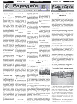 O LIBERAL                          AGOSTO DE 2011                             MUNICIPÍOS & GERAL                           AGOSTO DE 2011                         PÁGINA 3




CRESCEU A VIOLÊN-                    CAMBOATÁ                adolescentes, usam o cal-     e mais escânda-los, reve-     Ônibus coletivos com novo itinerário em
      CIA                                                    çdão para transitar de moto   lando que tinha uma rede                    Laranjeiras
                               Moradores do Cambotá          ou de bicicleta, podendo      de corruptos atuando no
O mês de agosto foi um         estão solicitando das auto-   provocar um grave aciden-     Planalto, colocando em        A população de Laranjeiras que reside no complexo
período mais violento em       ridades, a colocação dos      te. Por outro lado são mui-   risco toda uma estrutura de   habitacional Manoel do Prado Franco vem reivindi-
Laranjeiras, prinicpal-        postes de iluminação e a      tas motos em disparada        governo e de partidos Lou-    cando da empresa de ônibus coletivo e do poder pú-
mente na cidade. Um ti-        limpeza do terreno do         pelas principais ruas da      rinho.                        blico municipal a entrada dos veículos no referido
roteio nos bares da Praça      Chalé de entrada daquela      cidade, coisa que vem sen-
                                                                                                                         conjunto, que conta com toda a infraestrutura neces-
de Evento, com duas mu-        artéria, cuja a empresa de    do reclamada pela comu-           CBF EM PAUTA              sária. Preocupada com os moradores daquela locali-
lheres sendo atingidas         limpeza já esteve no local    nidade que circulam por
                                                                                                                         dade, a prefeita Ione Sobral se reuniu na última se-
com um projetil cada de        e sua proprietária não au-    essas áreas. Vários aciden-   A Confederação Brasilei-      gunda-feira, (15), com representantes da população e
arma de fogo. No centro        torizou a limpeza Louri-      tes já foram registrados      ra de Futebol, tem sido o     dos empresários.
da cidade Praça Samoel         nho. Um pedido da comu-       com pessoas principal-        calcanhar de aquiles da
Oliveira, um cidadão dis-      nidade.                       mente as pessoas de idade     Presidência da República,     De acordo com a prefeita Ione Sobral, o representan-
parou cinco tiros e atingiu                                  Lourinho.                     depois da divulgação de       te da empresa São Pedro, Gustavo Faro, se compro-
a outro cidadão.                     ACIDENTE                                              uma escalada de corrup-       meteu de imediato a resolver este problema. “Assim
No conjunto Denise Fon-                                      ÔNIBUS ASSALTADO              ções. Aceitar a contibuida-   que expusemos o problema, o senhor Gustavo Faro,
tes, um irmão matou o          Aconteceu nos desmonte                                      de de Ricardo Texeira é       de imediato, se comprometeu a resolvê-lo. Agora,
outro com uma faca, am-        de um andaime na Igreja       Um ônibus da linha Ara-       afrontar uma nação futebo-    marcamos uma nova reunião com os técnicos da em-
bos adolescentes. Os rou-      Nossa Senhora da Concei-      caju - Laranjeiras, foi as-   lista Lourinho, já é tempo    presa para definirmos como as ações serão aplicadas.
bos e assaltos também          ção, quando dois alunos       saltado pois dois elemen-     desse cidadão ir buscar       Acreditamos que, em breve, os ônibus da empresa
aumentaram em algumas          cairam de uma altura de       tos a altura do viaduto de    outra cangaia.                São Pedro, que prestam serviço em Laranjeiras já es-
localidades. O pequeno         quatro metros, tendo sido     acesso a cidade de Itabai-
                                                                                                                         tarão entrando no conjunto para pegar os passagei-
efetivo da Polícia tem fei-    levados para o Hospital       na. Renderam e limparam         COPA DO MUNDO               ros”, destacou a prefeita.
to o que pode, mas será        com pequenas fraturas. Os     o motorista e as pessoas
preciso um trabalho de         alunos fazem parte da Ofi-    que iam no ônibus Louri-      Preparativos e mais prepa-    Ione Sobral relatou ainda que, sem a entrada dos ôni-
campo mais internitente e      cina Escola de restauração    nho, dois, armados.           rativos, isso é que ocorre    bus no complexo habitacional, o acesso ao transporte
constante Lourinho, para       do prédio e segundo teste-                                  para realização da Copa do    para pessoas idosas, com necessidades especiais ou
que a comunidade possa         munhas não ouve imperí-       FAXINA NA ESPLANA-            Mundo no Brasil. Acha-        acompanhadas de crianças, se torna mais difícil, já
ter maior tranquilidade.       cia ou imprudência Louri-             DA                    mos que deve haver mais       que é preciso caminhar até a entrada do conjunto, que
                               nho, por parte dos instru-                                  ação com relação aos          fica um pouco distante.
ROUBO NA FEIRA                 tores e dos acidentados.      A faxina de Dilma Rous-       aprontos das localidades
                                                             sef nos Ministérios em 60     onde seráo realizados os      Após firmar o compromisso com a administração de
A comunidade reclama da          CHUVA E CALÇA-              dias derrubou quatro mi-      jogos ou as sedes dos jo-     Laranjeiras, quanto à entrada dos ônibus coletivos no
falta de fiscalização da            MENTO                    nistros e muitos assesso-     gos de cada grupo Louri-      complexo habitacional, Manoel do Prado Franco,
feira do Mercado Munici-                                     res, revelando escânda-los    nho.                          Gustavo Faro aproveitou para apresentar o projeto do
pal, onde as pessoas mais      A constatnte chuva que                                                                    Eco Parque Boa Luz para o inicio da Primavera, com
idosas estão sendo rouba-      tem ocorrido no municí-            Terceirizados da Nassau paralisam                      a Vaquejada da Primavera, que tem o apoio da Pre-
das. Assim aconteceu na        pio, tem afetado pratica-                                                                 feitura da Cidade.
últuma semana quando           mente a maioria das áreas
                                                                              atividades
um senhor vendedor de          calçadas em Laranjeiras,                                                                  Não deixe de acompanhar outras notícias sobre La-
farinha, foi assaltado e sua   provocando o surgimento       Trabalhadores reivindicam PLR e equiparação salarial
                                                                                                                         ranjeiras no site www.laranjeiras.se.gov.br
renda levada pelos meli-       de buracos. A Prefeitura      Cerca de 40 trabalhadores
driantes. Outras pessoas       deve realizar um planeja-     da empresa Construterra,                                    Campo do Aldebrando criticado
idosas tem reclamado da        mento para executar os        que presta serviço à em-
perda de pertences Louri-      devidos reparos Lourinho,     presa de cimento Nassau,
nho, no Mercado e no tra-      que já está sendo reclame     paralisaram as atividades
jeto.                          da comunidade.                na manhã de segunda-fei-
                                                             ra, 29. O ato público da ca-
ANIMAIS NA PRAÇA               PROGRAMA DE PRO-              tegoria ocorreu na frente
                                TEÇÃO E ORIENTA-             da Nassau, localizada no município de Laranjeiras. De
Um grupo de estudantes           ÇÂO DOS JOVENS              acordo com o presidente do Sindicato dos Trabalhado-
que visitavam a cidade fi-                                   res em Terraplanagem e Pavimentação do Estado de
caram indgnados quando         As autoridades precisam       Sergipe (Sintepav), Albérico Santos Queiroz, os traba-
no sábado ao final da fei-     urgentemente, impulsionar     lhadores tentam negociar com a Construterra dois pon-
ra, o vendedor de cavalos,     programas de proteção aos     tos na pauta de reivindicação.
colocou seus cavalos a         jovens e adolescentes que
cavalgar tranquilamente        cada vez mais se envol-       “Nós estamos lutando para que os trabalhadores tenham
                                                                                                                         O campo de futebol do Aldebrando Franco, foi
pela Praça da Matriz. To-      vem com o consumo de          direito a PLR [Participação nos Lucros e Resultados]
dos os sábados o cidadão       drogas. Laranjeiras tem       além de equiparação salarial. Tem trabalhador que vem       bastante criticado pela Crônica Esportiva, quan-
realiza o feito de colocar     um índice alto de jovens e    transferido da Bahia e ganha mais porque o piso é mai-      do do jogo do Laranjeiras com a equipe de
seus cavalos a cavalgar        adolescentes consumido-       or na Bahia, a questão é que os trabalhadores não po-       Canidé, pelo Campeonato Estadual da 2ª Divi-
pelo meio da praça. Tam-       res de drogas Lourinho e      dem exercer a mesma função e receber diferente. Já que      são. Algumas pelhorias foram realizadas mes-
bém além do trocador de        as famílias devem orientar    o piso é menor em Sergipe, então tem que equiparar          mo asim o estado do gramado está quase impra-
cavalos, animais tem sedo      esses jovens dos males        com a Bahia”, observa Albérico.
visto pastando na mesma        deste tipo de comporta-       Albérico diz que a categoria continuará paralisada
                                                                                                                         ticável. O Departamento de Esporte nos infor-
pração ou soltos nas ruas      mento.                                                                                    mou que a Prefeitura deverá realizar novas
da cidade Lourinho. Uma                                      O presidente do Sintepav ressalta que a paralisação con-    melhorias.
reclamação da comunida-              CALÇADÃO                tinuará até que a Construterra receba a categoria para      Ao encerrarmos essa edição mais um corpo ví-
de.                                                          negociar e atender ao pleito. A direção está estudando o    tima de assassinato na entrada da Rua Poeira.
                               Constantemente, cidadão e     problema das tercerizadas.
 