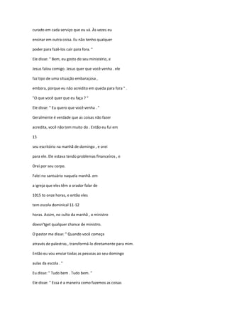 curado em cada serviço que eu vá. Às vezes eu
ensinar em outra coisa. Eu não tenho qualquer
poder para fazê-los cair para fora. "
Ele disse: " Bem, eu gosto do seu ministério, e
Jesus falou comigo. Jesus quer que você venha . ele
faz tipo de uma situação embaraçosa ,
embora, porque eu não acredito em queda para fora " .
"O que você quer que eu faça ? "
Ele disse: " Eu quero que você venha . "
Geralmente é verdade que as coisas não fazer
acredita, você não tem muito do . Então eu fui em
15
seu escritório na manhã de domingo , e orei
para ele. Ele estava tendo problemas financeiros , e
Orei por seu corpo.
Falei no santuário naquela manhã. em
a igreja que eles têm o orador falar de
1015 to onze horas, e então eles
tem escola dominical 11-12
horas. Assim, no culto da manhã , o ministro
doesn'tget qualquer chance de ministro.
O pastor me disse: " Quando você começa
através de palestras , transformá-lo diretamente para mim.
Então eu vou enviar todas as pessoas ao seu domingo
aulas da escola . "
Eu disse: " Tudo bem . Tudo bem. "
Ele disse: " Essa é a maneira como fazemos as coisas
 