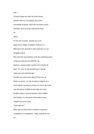 aqui . "
O Senhor deixe-me saber há muito tempo
quando você vai a uma igreja, ficar sob a
autoridade do pastor. Você não vai lá para causar
confusão, você vai lá para apresentar Deus
16
Word.
Eu fico com o pastor , quando vou a um
igreja até eu chegar no púlpito. Então eu li o
Bíblia para eles. Quando eu abrir este livro, eu sou
obrigado a Deus.
Mas você tem que certificar-se de que você fique perto
a Palavra e não saia em GOOFED -up
doutrina , porque então o pastor tem o direito de
dizer: "Ei , cara. Eu não acredito que o tipo de
coisas que você está dizendo. "
Acredito que todo pastor deveria fazer isso. Se
foram um pastor , eu não iria deixar ninguém vir a
minha igreja e começar a ensinar um monte de coisas
que não estava na Bíblia ou dar toda uma série
de idéias sobre o que eles pensam sobre a Bíblia.
Caro Senhor, eu não estou interessado no que
ninguém pensa em nada.
' Você sabe ler? '
Meus pais me ensinaram a respeitar os pastores
e pregadores e evangelistas . Então, quando eu era
17
 