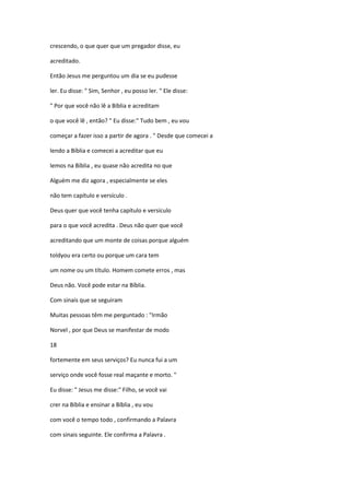 crescendo, o que quer que um pregador disse, eu
acreditado.
Então Jesus me perguntou um dia se eu pudesse
ler. Eu disse: " Sim, Senhor , eu posso ler. " Ele disse:
" Por que você não lê a Bíblia e acreditam
o que você lê , então? " Eu disse:" Tudo bem , eu vou
começar a fazer isso a partir de agora . " Desde que comecei a
lendo a Bíblia e comecei a acreditar que eu
lemos na Bíblia , eu quase não acredita no que
Alguém me diz agora , especialmente se eles
não tem capítulo e versículo .
Deus quer que você tenha capítulo e versículo
para o que você acredita . Deus não quer que você
acreditando que um monte de coisas porque alguém
toldyou era certo ou porque um cara tem
um nome ou um título. Homem comete erros , mas
Deus não. Você pode estar na Bíblia.
Com sinais que se seguiram
Muitas pessoas têm me perguntado : "Irmão
Norvel , por que Deus se manifestar de modo
18
fortemente em seus serviços? Eu nunca fui a um
serviço onde você fosse real maçante e morto. "
Eu disse: " Jesus me disse:" Filho, se você vai
crer na Bíblia e ensinar a Bíblia , eu vou
com você o tempo todo , confirmando a Palavra
com sinais seguinte. Ele confirma a Palavra .
 