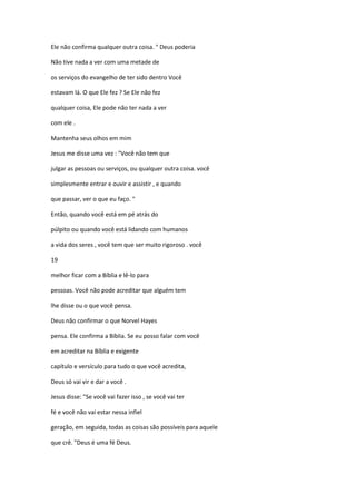 Ele não confirma qualquer outra coisa. " Deus poderia
Não tive nada a ver com uma metade de
os serviços do evangelho de ter sido dentro Você
estavam lá. O que Ele fez ? Se Ele não fez
qualquer coisa, Ele pode não ter nada a ver
com ele .
Mantenha seus olhos em mim
Jesus me disse uma vez : "Você não tem que
julgar as pessoas ou serviços, ou qualquer outra coisa. você
simplesmente entrar e ouvir e assistir , e quando
que passar, ver o que eu faço. "
Então, quando você está em pé atrás do
púlpito ou quando você está lidando com humanos
a vida dos seres , você tem que ser muito rigoroso . você
19
melhor ficar com a Bíblia e lê-lo para
pessoas. Você não pode acreditar que alguém tem
lhe disse ou o que você pensa.
Deus não confirmar o que Norvel Hayes
pensa. Ele confirma a Bíblia. Se eu posso falar com você
em acreditar na Bíblia e exigente
capítulo e versículo para tudo o que você acredita,
Deus só vai vir e dar a você .
Jesus disse: "Se você vai fazer isso , se você vai ter
fé e você não vai estar nessa infiel
geração, em seguida, todas as coisas são possíveis para aquele
que crê. "Deus é uma fé Deus.
 