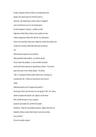 Então, naquela noite eu falei no companheiro de
igreja. Ele queria que eu ministro para o
pessoas , de modo que o povo subiu e ninguém
caiu na linha de cura. Eu só rezava para
los de qualquer maneira , caindo ou não.
Algumas noites Deus coloca uma unção no meu
mãos e algumas noites Ele não faz. Eu não posso
fazer com que Deus faça isso. Algumas noites Ele coloca um
unção em minhas mãos tão forte que eu posso
20
dificilmente suportar isso sozinho.
Mas quando tudo acabou , eu estava de pé
há ao redor do púlpito , e uma mulher sentada
perto da frente apenas se aproximou e disse : "Eu quero
que orem por mim, irmão Hayes. "Eu disse,
"Ok", e coloquei minhas mãos sobre ela e começou a
orando por ela . E Deus se encontrou com ela no
chão.
Adivinha quem era? A esposa do pastor !
Você quer dizer que mesmo em sua igreja ? Oh , sim. deus
deixe a esposa do pastor cair. Agora, se ele teve
Mrs. Smith foi para a rua, o pastor
pode ter pensado Sra. Smith foi levado
distância . Mas foi sua própria esposa . Agora ele tem um
batalha. Deixe-o dizer Herit não é real. ela cozinha
sua comida !
Só com oração e jejum
 