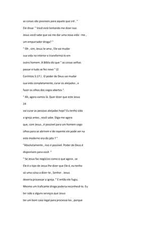 as coisas são possíveis para aquele que crê . "
Ele disse: " Você está tentando me dizer isso
Jesus você sabe que vai me dar uma nova vida - me ,
um empurrador droga? "
" Oh , sim, Jesus te ama , Ele vai mudar
sua vida no interior e transformá-lo em
outro homem. A Bíblia diz que " as coisas velhas
passar e tudo se fez novo " (2
Coríntios 5:17 ) . O poder de Deus vai mudar
sua vida completamente, curar os aleijados , e
fazer os olhos dos cegos abertos ".
" Ah, agora vamos lá. Quer dizer que este Jesus
24
vai curar as pessoas aleijadas hoje? Eu tenho sido
a igreja antes , você sabe. Diga-me agora
que, com Jesus , é possível para um homem cego
olhos para se abrirem e de repente ele pode ver na
este moderno era do jato ? "
"Absolutamente , isso é possível. Poder de Deus é
disponíveis para você. "
" Se Jesus faz negócios como o que agora , se
Ele é o tipo de Jesus lhe dizer que Ele é, eu tenho
só uma coisa a dizer-te , Senhor . Jesus
deveria processar a igreja. " E então ele fugiu.
Mesmo um traficante droga poderia reconhecê-lo. Eu
ter sido a alguns serviços que Jesus
ter um bom caso legal para processá-los , porque
 