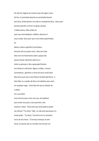 Ele não faz negócio da maneira que eles agem como
Ele faz. A caminhada doente ea caminhada doente
para fora, ainda doente. Isso não é a vontade de Deus . Deus quer
pessoas doentes a entrar na igreja, porque
o diabo atacou. Mas então ele
quer que você obedecer a Bíblia e deixá-los ir
casa curado. Deus quer que a Sua Palavra glorificado .
25
Adorar a Deus e glorificar Sua Palavra
Durante três ou quatro anos , Deus tem sido
lidar com me fortemente sobre a igreja não
passar tempo suficiente adorá-Lo e
sobre as pessoas e não a igreja glorificando
Sua Palavra o suficiente. Alguns cristãos , mesmo
Carismáticos , glorificar o nome de Jesus muito bem.
Mas Jesus quer que a Sua Palavra também glorificou . e
ifyou'lldo -lo, o poder de Deus irá trabalhar para você ,
em qualquer lugar . Você não tem que se afastar de
o diabo .
Um caso difícil
Uma menina veio a mim uma vez. ela hadtried
para matar seus pais e seus parentes. eles
chamou e disse: "Você acha que você poderia ajudar
ela, Norvel ? "Eu disse:" Não , eu não acho que posso. Eu
knowI pode . " Eu disse:" Encontre-me no santuário
cerca de seis horas. " O serviço começou às sete
horas. Eu pensei que eu iria lidar com ela por um
 