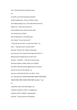 hora . Ela tinha quinze ou dezesseis anos.
26
Eu entrei, e esta menina parecia senhorita
América adolescente . Ela era um forte , jovem
com cabelos longos, lisos . Ela era tão bonito como ela
poderia ser . Você não acha que ela
jamais poderia fazer nenhum mal em tudo.
Um Encontro com o Diabo
Eles me apresentou , e ela olhou para
mim e disse: "Eu vou matar você".
" Você não vai me matar , eu não morrer fácil, " Eu
disse . " Você quer que eu ore por você?"
Ela disse: "Ore por mim ? Não, eu não quero
que orem por mim. O que há de errado com você ? Eu
Não preciso de ninguém para orar por mim. "
Eu disse: " Tudo bem . " Este foi um caso em que
tinha que enganar o diabo. Então, eu só andava
ela, fiquei muito perto dela, agindo como se eu fosse
não vai orar por ela. De repente , eu
puxou seu rosto perto do meu e eu disse: " Jesus
diz : Vem para fora! VENHA PARA FORA! VENHA PARA FORA!
VENHA PARA FORA! VENHA PARA FORA! Sai dela ! " Sua
27
corpo ficou mole e ela choramingou. ela
começou a afundar no chão , em seguida, de
repentino ela foi " Ahhhhh , owwwwwww ".
Ela disse: " O que você fez isso? Não faça
 