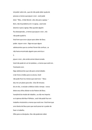 tal poder sobre ele , que ele não pode obter ajuda de
pessoas a menos que jejuar e orar . você pode
dizer: "Mas , irmão Norvel , eles vão para a igreja. "
Bem, não há problema em ir à igreja , você está
deveria ir para a igreja. Mas quando alguém
fica desesperada , a menos que jejuar e orar , nós
não pode ajudá-lo.
Você tem que orar e jejuar para obter de Deus
poder. Jejuar e orar . Digo-vos que alguns
adolescentes que eu conheci foram tão confuso , se
não havia encontrado alguém para amá-los e
5
jejuar e orar , eles ainda seriam desarrumada.
Você não pode ter um lar piedoso , a menos que você ore .
Youhaveto orar.
Digo adolescentes que vão para universidades
e dar livros cristãos para os alunos, Você
não pode ficar lá a menos que você orar. " Deus
deu-me um plano para eles : Orai 30 minutos
de um dia , e estudar a bíblicos todo o tempo . nunca
deixe seus olhos afastar-se da Palavra de Deus.
Inanykind da missão de trabalho , eu não me importo
se é apenas distribuir folhetos , você não pode ficar em
trabalho missionário a menos que você orar. Você tem que
orar diante de Deus para que você possa ter o poder de
fazer o trabalho.
Olhe para os discípulos. Eles não poderiam obter
 