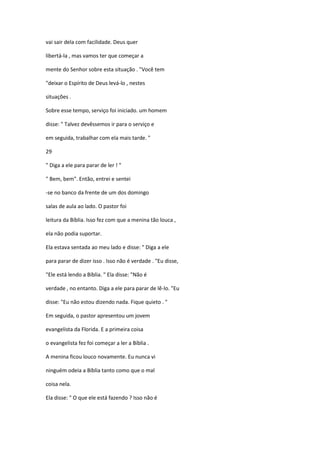 vai sair dela com facilidade. Deus quer
libertá-la , mas vamos ter que começar a
mente do Senhor sobre esta situação . "Você tem
"deixar o Espírito de Deus levá-lo , nestes
situações .
Sobre esse tempo, serviço foi iniciado. um homem
disse: " Talvez devêssemos ir para o serviço e
em seguida, trabalhar com ela mais tarde. "
29
" Diga a ele para parar de ler ! "
" Bem, bem". Então, entrei e sentei
-se no banco da frente de um dos domingo
salas de aula ao lado. O pastor foi
leitura da Bíblia. Isso fez com que a menina tão louca ,
ela não podia suportar.
Ela estava sentada ao meu lado e disse: " Diga a ele
para parar de dizer isso . Isso não é verdade . "Eu disse,
"Ele está lendo a Bíblia. " Ela disse: "Não é
verdade , no entanto. Diga a ele para parar de lê-lo. "Eu
disse: "Eu não estou dizendo nada. Fique quieto . "
Em seguida, o pastor apresentou um jovem
evangelista da Florida. E a primeira coisa
o evangelista fez foi começar a ler a Bíblia .
A menina ficou louco novamente. Eu nunca vi
ninguém odeia a Bíblia tanto como que o mal
coisa nela.
Ela disse: " O que ele está fazendo ? Isso não é
 