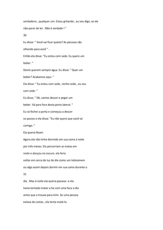verdadeiro , qualquer um. Estou gritando , eu vos digo, se ele
não parar de ler . Não é verdade ! "
30
Eu disse: " Você vai ficar quieto? As pessoas são
olhando para você " .
Então ela disse: "Eu estou com sede. Eu quero um
beber. "
Devils querem sempre água. Eu disse: " Quer um
beber? Acabamos aqui. "
Ela disse: " Eu estou com sede , tenho sede , eu sou
com sede. "
Eu disse, " Ok, vamos descer e pegar um
beber. Vá para fora desta porta lateral. "
Eu só fechei a porta e começou a descer
os passos e ela disse: "Eu não quero que você vá
comigo. "
Ela queria Roam
Agora ela não tinha dormido em sua cama à noite
por três meses. Ela percorriam as matas em
noite e dançou no escuro. ela faria
voltar em cerca de luz do dia como um lobisomem
ou algo assim depois dormir em sua cama durante o
31
dia . Mas à noite ela queria passear. e ela
havia tentado matar a tia com uma faca o dia
antes que a trouxe para mim. Se uma pessoa
estava de costas , ela tenta matá-lo.
 