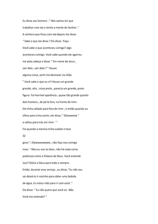 Eu disse aos homens : " Nós vamos ter que
trabalhar com ela e tenha a mente do Senhor. "
A senhora que ficou com ela depois me disse:
" Sabe o que ela disse ? Ela disse: 'Faça
Você sabe o que aconteceu comigo? algo
aconteceu comigo. Você sabe quando ele agarrou
me pela cabeça e disse: " Em nome de Jesus ,
sair dela , sair dela ? " Houve
alguma coisa, senti-me desmaiar no chão.
" Você sabe o que eu vi? Houve um grande
grande, alto , coisa preta , parecia um grande, preto
figura. Foi horrível aparência , quase tão grande quanto
dois homens , de pé lá fora, na frente de mim .
Ele tinha saltado para fora de mim , e então quando eu
olhou para cima assim, ele disse, " Oeowwww "
e saltou para trás em mim. ' "
Foi quando a menina tinha subido e teve
32
gone ", Owwwwwwww , não faça isso comigo
mais. " Mas eu vou te dizer, não há nada como
poderoso como a Palavra de Deus. Você entende
isso? Glória a Deus para todo o sempre .
Então, durante esse serviço , eu disse, "Eu não sou
vai deixá-lo ir sozinho para obter uma bebida
de água. Eu estou indo para ir com você. "
Ela disse: " Eu não quero que você vá . Não
Você me entende? "
 