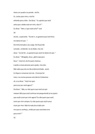 Havia um quadro na parede . ela foi
lá ; costas para mim, e ela foi
olhando para a foto . Ela disse, " Eu aposto que você
acho que o diabo está em mim, não é? "
Eu disse: " Bem, o que você acha?" ouvi
34
ela diz , suspirando : "Se ele é , eu gostaria que você faria
me deixe em paz . "
Ele tinha tomado o seu cargo. Ela ficava tão
cansado , rendendo -se ao diabo. mas ela
disse: " Se ele for , eu gostaria que você me deixe em paz. "
Eu disse: " Obrigado, Jesus , glória seja para
Deus ". Você vê, ela foi quem chamou
e pediu a essas pessoas para ajudar, mas eles
Não sabia que ela era tão endemoninhada . assim
Eu fiquei e conversei com ela . O serviço foi
mais, e as outras pessoas veio dentro Estávamos
ali, e eu disse: " Você me quer
para orar por você agora? "
Ela disse: " Não, eu não quero que você ore por
meever.Why que você continua me perguntando se eu quero
que vocês orem por mim agora? Eu não quero que você
orem por mim sempre. Eu não quero que você nunca
orem por mim. Não há nada de errado com
me que eu conheço , então por que você deve orar
para mim? "
35
 