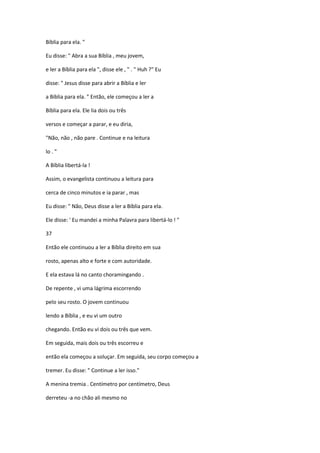 Bíblia para ela. "
Eu disse: " Abra a sua Bíblia , meu jovem,
e ler a Bíblia para ela ", disse ele , " . " Huh ?" Eu
disse: " Jesus disse para abrir a Bíblia e ler
a Bíblia para ela. " Então, ele começou a ler a
Bíblia para ela. Ele lia dois ou três
versos e começar a parar, e eu diria,
"Não, não , não pare . Continue e na leitura
lo . "
A Bíblia libertá-la !
Assim, o evangelista continuou a leitura para
cerca de cinco minutos e ia parar , mas
Eu disse: " Não, Deus disse a ler a Bíblia para ela.
Ele disse: ' Eu mandei a minha Palavra para libertá-lo ! "
37
Então ele continuou a ler a Bíblia direito em sua
rosto, apenas alto e forte e com autoridade.
E ela estava lá no canto choramingando .
De repente , vi uma lágrima escorrendo
pelo seu rosto. O jovem continuou
lendo a Bíblia , e eu vi um outro
chegando. Então eu vi dois ou três que vem.
Em seguida, mais dois ou três escorreu e
então ela começou a soluçar. Em seguida, seu corpo começou a
tremer. Eu disse: " Continue a ler isso."
A menina tremia . Centímetro por centímetro, Deus
derreteu -a no chão ali mesmo no
 