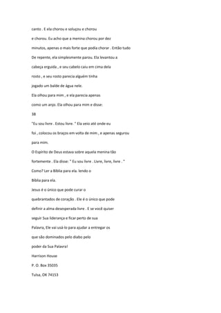 canto . E ela chorou e soluçou e chorou
e chorou. Eu acho que a menina chorou por dez
minutos, apenas o mais forte que podia chorar . Então tudo
De repente, ela simplesmente parou. Ela levantou a
cabeça erguida , e seu cabelo caiu em cima dela
rosto , e seu rosto parecia alguém tinha
jogado um balde de água nele.
Ela olhou para mim , e ela parecia apenas
como um anjo. Ela olhou para mim e disse:
38
"Eu sou livre . Estou livre. " Ela veio até onde eu
foi , colocou os braços em volta de mim , e apenas segurou
para mim.
O Espírito de Deus estava sobre aquela menina tão
fortemente . Ela disse: " Eu sou livre . Livre, livre, livre . "
Como? Ler a Bíblia para ela. lendo o
Bíblia para ela.
Jesus é o único que pode curar o
quebrantados de coração . Ele é o único que pode
definir a alma desesperada livre . E se você quiser
seguir Sua liderança e ficar perto de sua
Palavra, Ele vai usá-lo para ajudar a entregar os
que são dominados pelo diabo pelo
poder da Sua Palavra!
Harrison House
P. O. Box 35035
Tulsa, OK 74153
 