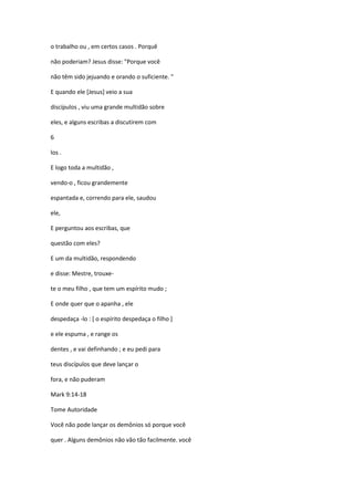 o trabalho ou , em certos casos . Porquê
não poderiam? Jesus disse: "Porque você
não têm sido jejuando e orando o suficiente. "
E quando ele [Jesus] veio a sua
discípulos , viu uma grande multidão sobre
eles, e alguns escribas a discutirem com
6
los .
E logo toda a multidão ,
vendo-o , ficou grandemente
espantada e, correndo para ele, saudou
ele,
E perguntou aos escribas, que
questão com eles?
E um da multidão, respondendo
e disse: Mestre, trouxe-
te o meu filho , que tem um espírito mudo ;
E onde quer que o apanha , ele
despedaça -lo : [ o espírito despedaça o filho ]
e ele espuma , e range os
dentes , e vai definhando ; e eu pedi para
teus discípulos que deve lançar o
fora, e não puderam
Mark 9:14-18
Tome Autoridade
Você não pode lançar os demônios só porque você
quer . Alguns demônios não vão tão facilmente. você
 