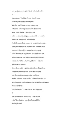 tem que jejuar e orar para tomar autoridade sobre
7
alguns deles . Você diz : "Irmão Norvel , pode
você lançar todos eles para fora ? "
Não. Por que? Porque eu não jejuar e orar
suficiente. Lancei alguns deles fora. Se eu faria
jejuar e orar por dez , doze ou 15 dias
antes eu rezava para alguns deles , então eu poderia
quebrá-las perder mais rapidamente.
Você vê, os demônios podem ter um poder sobre o seu
corpo, eles deverão ser discriminados solto em Jesus
nomear. E alguns deles que estiveram em uma
corpo durante um longo tempo (o que é o caso com
algumas pessoas em cadeiras de rodas que tiveram
suas pernas tortas por um longo tempo ) não vire
perder tão facilmente.
Na verdade, todos os pastores da cidade não poderia
fazer esses demônios virar solto, se os pastores
não têm sido jejuando e orando . você tinha
melhor acreditar nisso. Se você não fizer isso, você vai
acredito que se você nunca começar a trabalhar com alguns
desses demônios.
O homem disse: "Eu falei com os teus discípulos
8
que eles deveriam expulsá-los , e que podiam
. não " Ele não disse que não o faria , a Bíblia
diz theycouldnot .
 