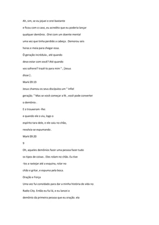 Ah, sim, se eu jejuei e orei bastante
e ficou com o caso, eu acredito que eu poderia lançar
qualquer demônio . Orei com um doente mental
uma vez que tinha perdido a cabeça . Demorou seis
horas e meia para chegar essa.
Ó geração incrédula , até quando
devo estar com você? Até quando
vos sofrerei? trazê-lo para mim " , [Jesus
disse ] .
Mark 09:19
Jesus chamou os seus discípulos um " infiel
geração. " Mas se você começar a fé , você pode converter
o demônio .
E o trouxeram -lhe:
e quando ele o viu, logo o
espírito tara dele, e ele caiu no chão,
revolvia-se espumando .
Mark 09:20
9
Oh, aqueles demônios fazer uma pessoa fazer tudo
os tipos de coisas . Eles rolam no chão. Eu tive
-los a rastejar até a esquina, rolar no
chão e gritar, e espuma pela boca.
Oração e Força
Uma vez fui convidado para dar a minha história de vida no
Radio City. Então eu fui lá, e eu lancei o
demônio da primeira pessoa que eu oração. ela
 