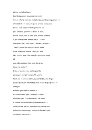 dançou por todo o lugar .
Quando o povo viu isso, eles entraram em
linha. A linha foi assim por muito tempo , eu não conseguia nem ver
o fim de tudo . Eu rezei para que as pessoas para quatro
horas e perdi toda a minha força natural. fui
para um canto , prostrou-se diante de Deus,
e disse: "Deus , você vê todas essas pessoas para fora
lá que ainda querem receber oração ? Eu não
tem alguma força natural para a esquerda, mas você ".
" Se você vai me dar um pouco do seu poder,
Jesus , eu vou me levantar e ir até lá e rezar
para o resto . Jesus , olhe para eles com rostos tristes
10
e corações partidos . Você pode libertá-los.
Ajuda-me, Senhor. "
Então eu levantei meus joelhos pela fé e
passou para orar por eles pela fé. e, como
Assim que eu comecei a orar , o poder de Deus me atingiu.
Eu acho que eu era mais forte quando eu sair do que quando eu
começou!
Primeira ação, então Manifestação
Você tem que ter ação, e então você começa
a manifestação . Eu só andava para trás sobre
lá como se eu tivesse todos os tipos de energia , e
comecei a orar por eles novamente. Eu tive que lutar
diabos com aquele grupo , no entanto. Estavam todos
confuso em suas mentes.
 
