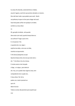 Eu estou lhe dizendo, onde demônios e diabos
assumir lugares, você tem que prestar atenção a si mesmo .
Eles vão fazer tudo o que podem para você . Devils
vai pullevery truque no livro para chegar até você .
Você não pode confiar em qualquer um deles.
Lembre-se, Jesus disse:
11
Oh, geração incrédula , até quando
devo estar com você, quanto tempo devo eu
vos sofrerei? Traga-o para mim.
E o trouxeram -lhe:
e quando ele o viu, logo o
espírito tara dele, e ele caiu no chão,
revolvia-se espumando .
E ele [Jesus] perguntou ao pai:
Quanto tempo atrás uma vez que este veio a
ele. " E ele disse: de uma criança.
E muitas vezes o tem lançado
o fogo , e na água , para destruir
ele: mas, se tu podes fazer alguma coisa, tem
compaixão de nós e ajuda-nos .
E Jesus disse -lhe: Se tu
podes crer, tudo é possível ao
que crê.
Mark 9:19-23
Todas as coisas são possíveis para aquele que
crer
 