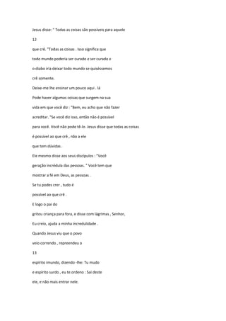 Jesus disse: " Todas as coisas são possíveis para aquele
12
que crê. "Todas as coisas . Isso significa que
todo mundo poderia ser curado e ser curado e
o diabo iria deixar todo mundo se quiséssemos
crê somente.
Deixe-me lhe ensinar um pouco aqui . lá
Pode haver algumas coisas que surgem na sua
vida em que você diz : "Bem, eu acho que não fazer
acreditar. "Se você diz isso, então não é possível
para você. Você não pode tê-lo. Jesus disse que todas as coisas
é possível ao que crê , não a ele
que tem dúvidas .
Ele mesmo disse aos seus discípulos : "Você
geração incrédula das pessoas. " Você tem que
mostrar a fé em Deus, as pessoas .
Se tu podes crer , tudo é
possível ao que crê .
E logo o pai do
gritou criança para fora, e disse com lágrimas , Senhor,
Eu creio, ajuda a minha incredulidade .
Quando Jesus viu que o povo
veio correndo , repreendeu o
13
espírito imundo, dizendo -lhe: Tu mudo
e espírito surdo , eu te ordeno : Sai deste
ele, e não mais entrar nele.
 