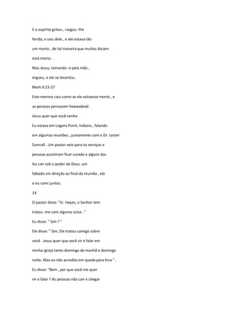 E o espírito gritou , rasgou -lhe
ferida, e saiu dele , e ele estava tão
um morto , de tal maneira que muitos diziam:
está morto .
Mas Jesus, tomando -o pela mão ,
ergueu, e ele se levantou .
Mark 9:23-27
Este menino caiu como se ele estivesse morto , e
as pessoas pensavam hewasdead .
Jesus quer que você venha
Eu estava em Logans Point, Indiana , falando
em algumas reuniões , juntamente com o Dr. Lester
Sumrall . Um pastor veio para os serviços e
pessoas assistiram ficar curado e alguns dos
los cair sob o poder de Deus. um
Sábado em direção ao final da reunião , ele
e eu comi juntos.
14
O pastor disse: "Sr. Hayes, o Senhor tem
tratou -me com alguma coisa . "
Eu disse: " Sim ? "
Ele disse: " Sim, Ele tratou comigo sobre
você . Jesus quer que você vir e falar em
minha igreja tanto domingo de manhã e domingo
noite. Mas eu não acredito em queda para fora " .
Eu disse: "Bem , por que você me quer
vir e falar ? As pessoas não cair e chegar
 