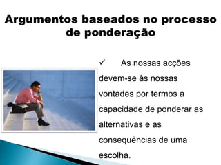  As nossas acções
devem-se às nossas
vontades por termos a
capacidade de ponderar as
alternativas e as
consequências de uma
escolha.
Argumentos baseados no processo
de ponderação
 