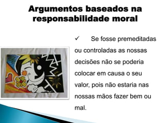  Se fosse premeditadas
ou controladas as nossas
decisões não se poderia
colocar em causa o seu
valor, pois não estaria nas
nossas mãos fazer bem ou
mal.
Argumentos baseados na
responsabilidade moral
 
