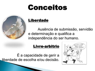 Liberdade
Ausência de submissão, servidão
e determinação e qualifica a
independência do ser humano.
Livre-arbitrio
É a capacidade de gerir a
liberdade de escolha e/ou decisão.
Conceitos
 