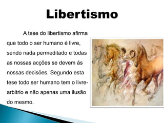 A tese do libertismo afirma
que todo o ser humano é livre,
sendo nada permeditado e todas
as nossas acções se devem ás
nossas decisões. Segundo esta
tese todo ser humano tem o livre-
arbitrio e não apenas uma ilusão
do mesmo.
Libertismo
 