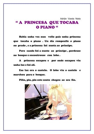 Adrián Varela Nieto
 “ A PRINCESA QUE TOCABA
         O PIANO “

    Había unha vez nun vello país unha princesa
que tocaba o piano . Un día rompeulle o piano
no prado , e a princesa foi xunta ao príncipe.

    Pero cando foi a xunto ao príncipe , perdeuse
no bosque e encontrouse cun lobo .

    A   princesa escapou e   por onde escapou viu
unha luz e foi alí.

    Esa luz era o castelo. O lobo viu o castelo e
marchou para o bosque.

    Pilin, pin, pin este conto chegou ao seu fin.
 