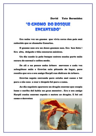 David    Tato Bermúdez

          “o gnomo do bosque
              encantado”

     Era unha vez un gnomo que vivía cerca dun pais moi
coñecido que se chamaba Canarias.

     O gnomo non era un deses gnomos non. Era ben listo !
Era alto, delgado e tiña conxuros máxicos.

     Un dia cando ía polo bosque entrou nunha parte máis
escura do normal e colleu medo.

     De alí a un pouco unha árbore moveuse e cada vez
achegábase máis e Grovim saíu pitando do lugar, pero
resulta que era o seu amigo Harpil cun disfrace de árbore.

     Grovim seguía correndo pero estaba moi canso e foi
para a súa casa a cear e despois foi para a cama.

     Ao dia seguinte apareceu un dragón enorme que cuspía
lume e enriba del había un gran monstro . Era o seu amigo
Harpil cunha enorme espada e matou ao dragón. E foi así
como o derrotou
 