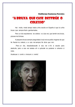 Guillermo Cantorna Ferreira

  “A BRUXA QUE CASE DESTRÚE O
           COLEXIO”
        Hai moito, moito tempo había unha escola en España á que ía unha
bruxa que sempre facía gamberradas.

        Pero un día expulsárona do colexio e a súa nai, que tamén era bruxa,
púxose moi furiosa.

        A pequena bruxa sempre preguntaba á súa nai se podía vingarse do que
lle fixeran no colexio, e a súa nai sempre lle dicía que non.

        Pero un día, desobedeceulle á súa nai e foi á escola para
destruíla, pero a súa nai estaba alí e quitoulle os poderes e volveron á
casa.

Acabouse o conto e levouno o vento!
 