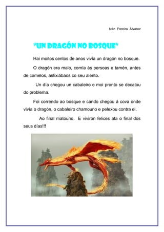 Iván Pereira Álvarez




     “UN DRAGÓN NO BOSQUE”
     Hai moitos centos de anos vivía un dragón no bosque.

     O dragón era malo, comía ás persoas e tamén, antes
de comelos, asfixiábaos co seu alento.

      Un día chegou un cabaleiro e moi pronto se decatou
do problema.

     Foi correndo ao bosque e cando chegou á cova onde
vivía o dragón, o cabaleiro chamouno e pelexou contra el.

        Ao final matouno. E viviron felices ata o final dos
seus días!!!
 