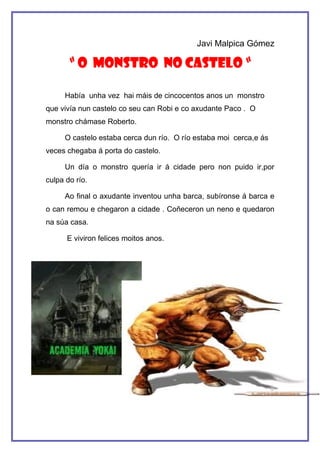 Javi Malpica Gómez

       “ O MONSTRO NO CASTELO “

     Había unha vez hai máis de cincocentos anos un monstro
que vivía nun castelo co seu can Robi e co axudante Paco . O
monstro chámase Roberto.

     O castelo estaba cerca dun río. O río estaba moi cerca,e ás
veces chegaba á porta do castelo.

     Un día o monstro quería ir á cidade pero non puido ir,por
culpa do río.

     Ao final o axudante inventou unha barca, subíronse á barca e
o can remou e chegaron a cidade . Coñeceron un neno e quedaron
na súa casa.

      E viviron felices moitos anos.
 