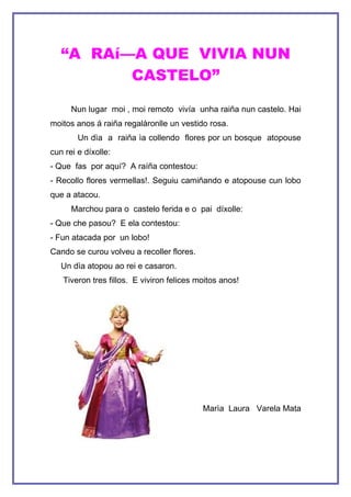 “A RAíÑA QUE VIVIA NUN
          CASTELO”

      Nun lugar moi , moi remoto vivía unha raiña nun castelo. Hai
moitos anos á raiña regalàronlle un vestido rosa.
        Un dìa a raiña ìa collendo flores por un bosque atopouse
cun rei e díxolle:
- Que fas por aquí? A raíña contestou:
- Recollo flores vermellas!. Seguiu camiñando e atopouse cun lobo
que a atacou.
      Marchou para o castelo ferida e o pai díxolle:
- Que che pasou? E ela contestou:
- Fun atacada por un lobo!
Cando se curou volveu a recoller flores.
   Un dìa atopou ao rei e casaron.
   Tiveron tres fillos. E viviron felices moitos anos!




                                           Marìa Laura Varela Mata
 