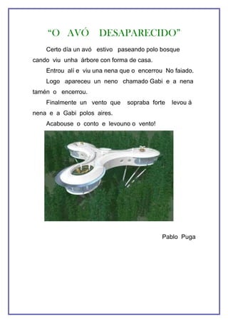 “O AVÓ           DESAPARECIDO”
    Certo día un avó estivo paseando polo bosque
cando viu unha árbore con forma de casa.
    Entrou alí e viu una nena que o encerrou No faiado.
    Logo apareceu un neno chamado Gabi e a nena
tamén o encerrou.
    Finalmente un vento que     sopraba forte   levou á
nena e a Gabi polos aires.
    Acabouse o conto e levouno o vento!




                                            Pablo Puga
 